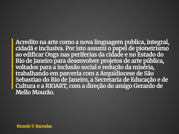 Acredito na arte como a nova linguagem publica, integral, cidadã e inclusiva. Por isto assumi o papel de pioneirismo ao edificar Ongs nas periferias da cidade e... Frase de Ricardo V. Barradas.