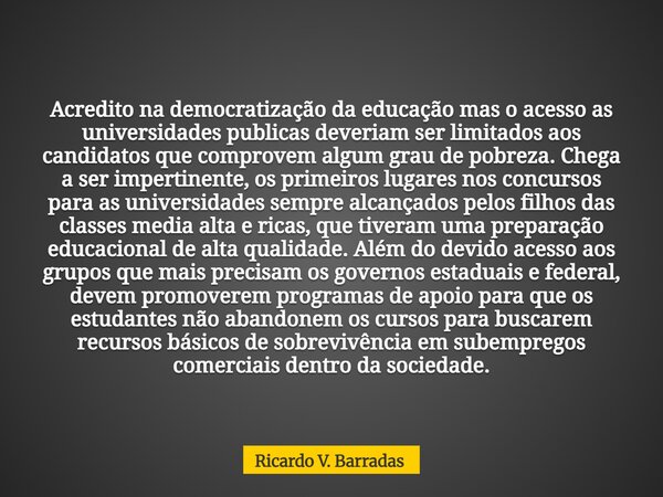 Acredito na democratização da educação mas o acesso as universidades publicas deveriam ser limitados aos candidatos que comprovem algum grau de pobreza. Chega a... Frase de Ricardo V. Barradas.