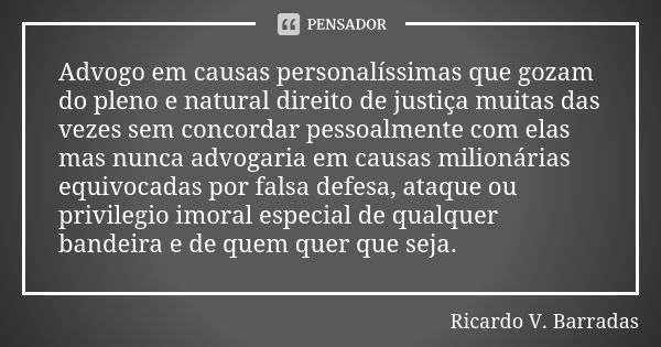 Advogo em causas personalíssimas que gozam do pleno e natural direito de justiça muitas das vezes sem concordar pessoalmente com elas mas nunca advogaria em cau... Frase de RICARDO V. BARRADAS.