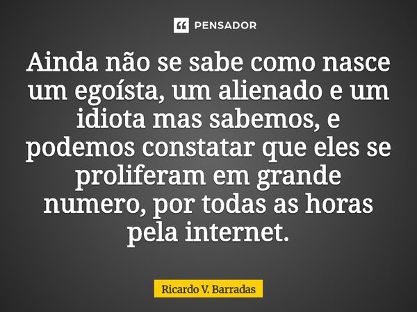 ⁠Ainda não se sabe como nasce um egoísta, um alienado e um idiota mas sabemos, e podemos constatar que eles se proliferam em grande numero, por todas as horas p... Frase de Ricardo V. Barradas.