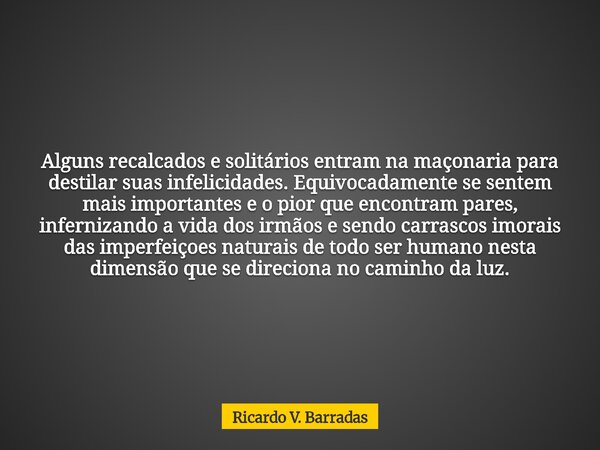 Alguns recalcados e solitários entram na maçonaria para destilar suas infelicidades. Equivocadamente se sentem mais importantes e o pior que encontram pares, in... Frase de Ricardo V. Barradas.