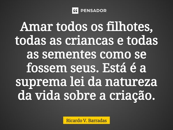 ⁠Amar todos os filhotes, todas as crianças e todas as sementes como se fossem seus. Está é a suprema lei da natureza da vida sobre a criação.... Frase de Ricardo V. Barradas.