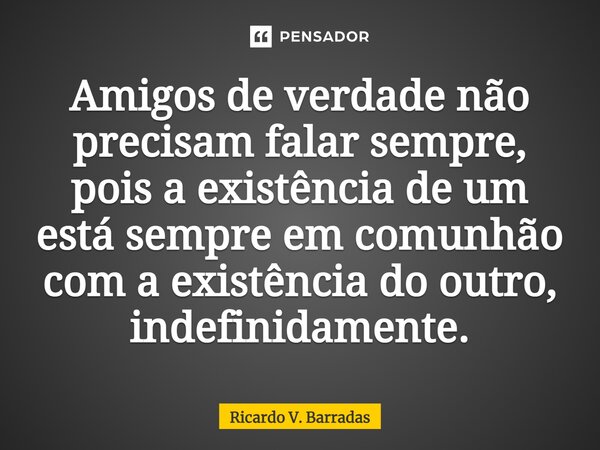 Amigos de verdade não precisam falar sempre, pois a existência de um está sempre em comunhão com a existência do outro, ⁠indefinidamente.... Frase de Ricardo V. Barradas.