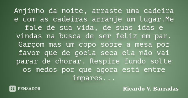 Anjinho da noite, arraste uma cadeira e com as cadeiras arranje um lugar.Me fale de sua vida, de suas idas e vindas na busca de ser feliz em par. Garçom mas um ... Frase de RICARDO V. BARRADAS.