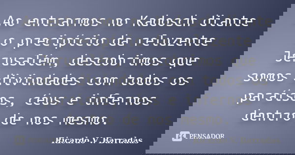 Ao entrarmos no Kadosch diante o precipício da reluzente Jerusalém, descobrimos que somos divindades com todos os paraísos, céus e infernos dentro de nos mesmo.... Frase de RICARDO V. BARRADAS.