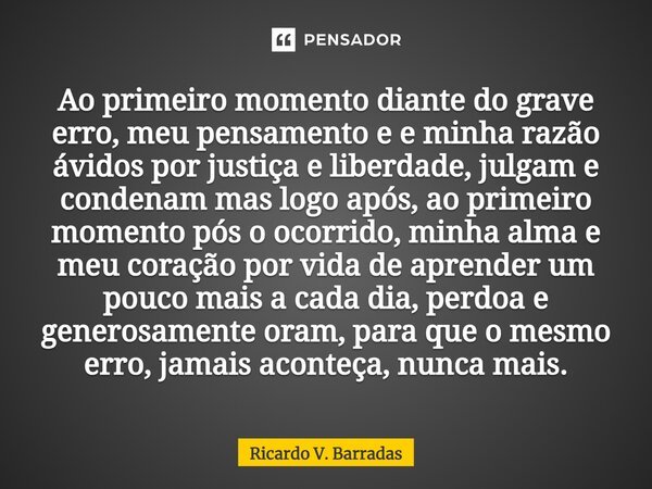 ⁠Ao primeiro momento diante do grave erro, meu pensamento e e minha razão ávidos por justiça e liberdade, julgam e condenam mas logo após, ao primeiro momento p... Frase de Ricardo V. Barradas.
