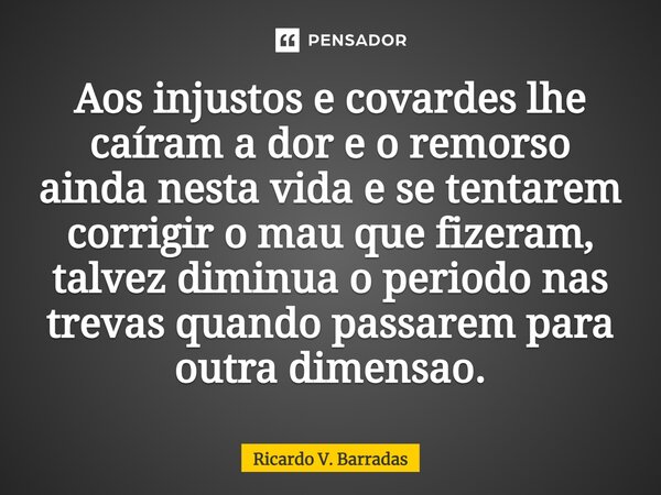 ⁠Aos injustos e covardes lhe caíram a dor e o remorso ainda nesta vida e se tentarem corrigir o mau que fizeram, talvez diminua o período nas trevas quando pass... Frase de Ricardo V. Barradas.