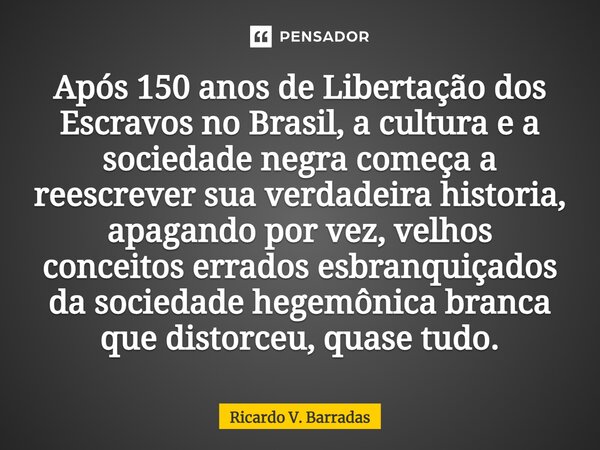 ⁠Após 150 anos de Libertação dos Escravos no Brasil, a cultura e a sociedade negra começa a reescrever sua verdadeira historia, apagando por vez, velhos conceit... Frase de Ricardo V. Barradas.