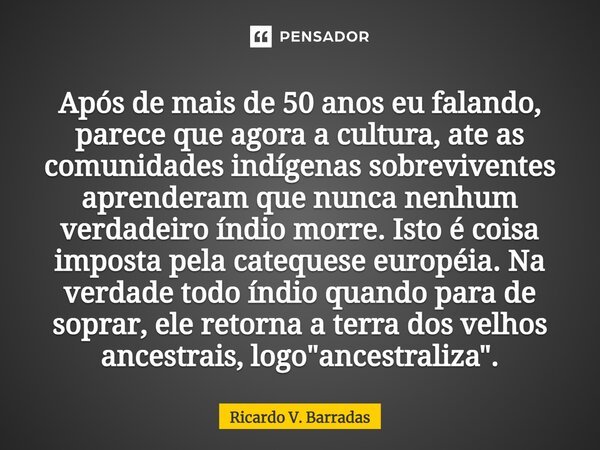 ⁠Após de mais de 50 anos eu falando, parece que agora a cultura, ate as comunidades indígenas sobreviventes aprenderam que nunca nenhum verdadeiro índio morre. ... Frase de Ricardo V. Barradas.