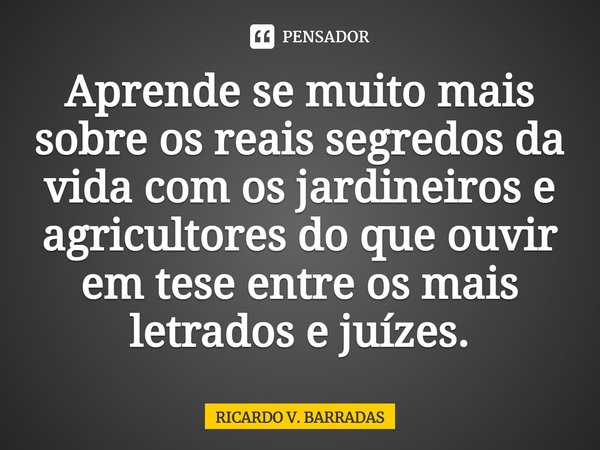 ⁠Aprende se muito mais sobre os reais segredos da vida com os jardineiros e agricultores do que ouvir em tese entre os mais letrados e juízes.... Frase de Ricardo V. Barradas.