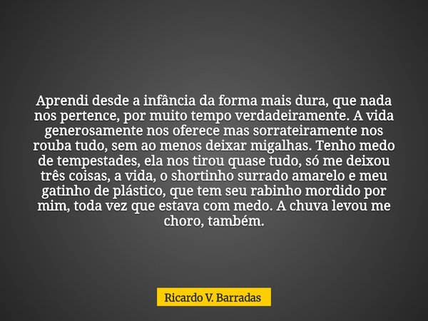 Aprendi desde a infância da forma mais dura, que nada nos pertence, por muito tempo verdadeiramente. A vida generosamente nos oferece mas sorrateiramente nos ro... Frase de Ricardo V. Barradas.