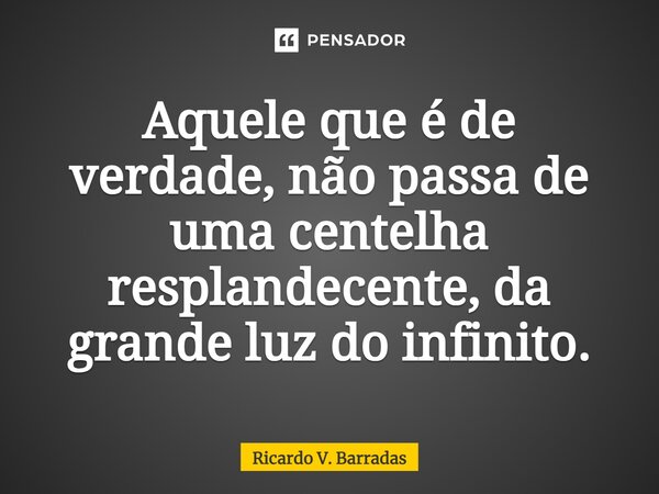 ⁠Aquele que é de verdade, não passa de uma centelha resplandecente, da grande luz do infinito.... Frase de Ricardo V. Barradas.