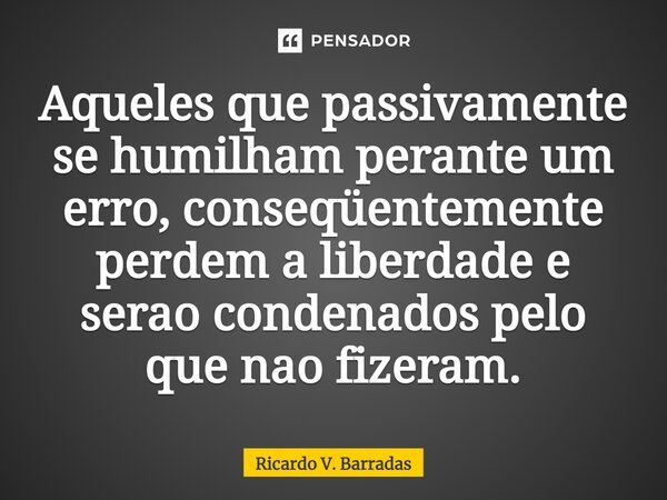 ⁠Aqueles que passivamente se humilham perante um erro, conseqüentemente perdem a liberdade e serão condenados pelo que não fizeram.... Frase de Ricardo V. Barradas.