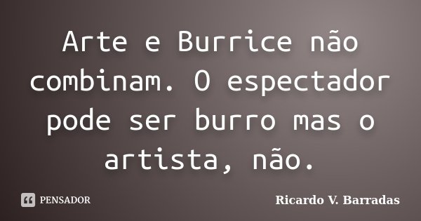 Arte e Burrice não combinam. O espectador pode ser burro mas o artista, não.... Frase de RICARDO V. BARRADAS.