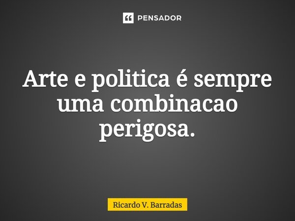 ⁠Arte e politica é sempre uma combinação perigosa.... Frase de Ricardo V. Barradas.