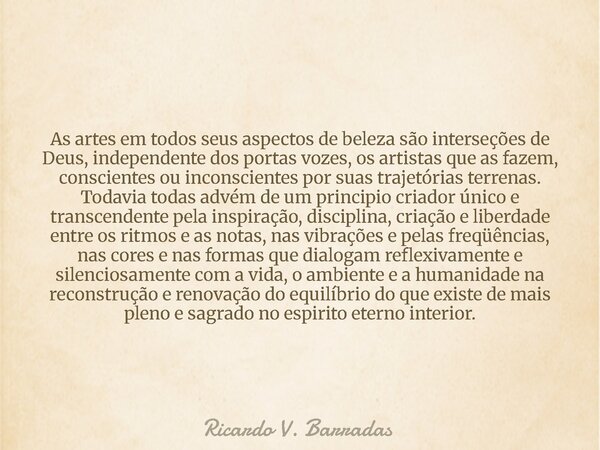 As artes em todos seus aspectos de beleza são interseções de Deus, independente dos portas vozes, os artistas que as fazem, conscientes ou inconscientes por sua... Frase de Ricardo V. Barradas.