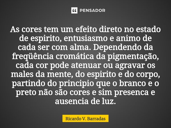 ⁠As cores tem um efeito direto no estado de espirito, entusiasmo e animo de cada ser com alma. Dependendo da freqüência cromática da pigmentação, cada cor pode ... Frase de Ricardo V. Barradas.