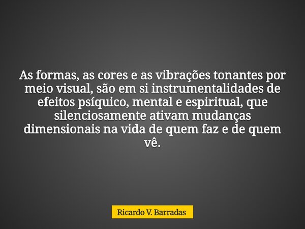 As formas, as cores e as vibrações tonantes por meio visual, são em si instrumentalidades de efeitos psíquico, mental e espiritual, que silenciosamente ativam m... Frase de Ricardo V. Barradas.