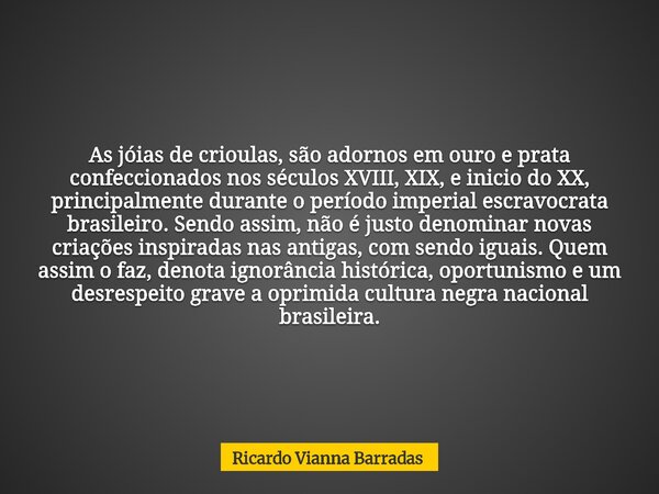 As jóias de crioulas, são adornos em ouro e prata confeccionados nos séculos XVIII, XIX, e inicio do XX, principalmente durante o período imperial escravocrata ... Frase de Ricardo V. Barradas.