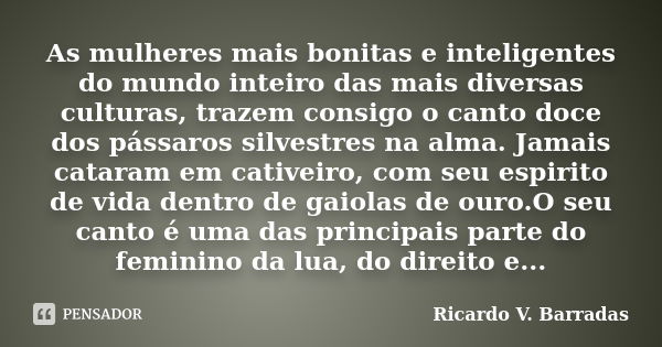 As mulheres mais bonitas e inteligentes do mundo inteiro das mais diversas culturas, trazem consigo o canto doce dos pássaros silvestres na alma. Jamais cataram... Frase de RICARDO V. BARRADAS.