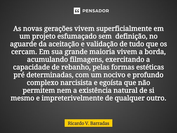 ⁠As novas gerações vivem superficialmente em um projeto esfumaçado sem definição, no aguarde da aceitação e validação de tudo que os cercam. Em sua grande maior... Frase de Ricardo V. Barradas.