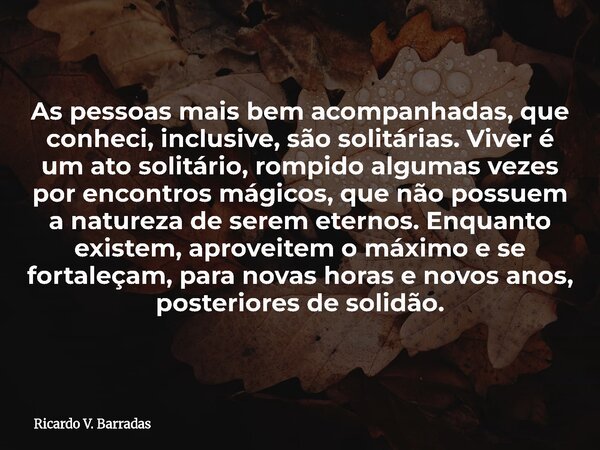 As pessoas mais bem acompanhadas, que conheci, inclusive, são solitárias. Viver é um ato solitário, rompido algumas vezes por encontros mágicos, que não possuem... Frase de Ricardo V. Barradas.