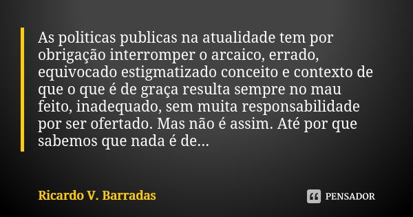 As politicas publicas na atualidade tem por obrigação interromper o arcaico, errado, equivocado estigmatizado conceito e contexto de que o que é de graça result... Frase de RICARDO V. BARRADAS.