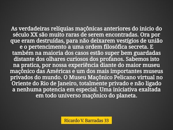 As verdadeiras relíquias maçônicas anteriores do inicio do século XX são muito raras de serem encontradas. Ora por que eram destruídas, para não deixarem vestíg... Frase de Ricardo V. Barradas 33.