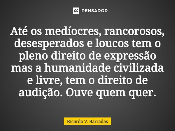⁠Até os medíocres, rancorosos, desesperados e loucos tem o pleno direito de expressão mas a humanidade civilizada e livre, tem o direito de audição. Ouve quem q... Frase de Ricardo V. Barradas.