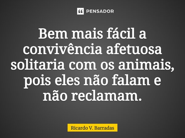 ⁠Bem mais fácil a convivência afetuosa solitária com os animais, pois eles não falam e não reclamam.... Frase de Ricardo V. Barradas.