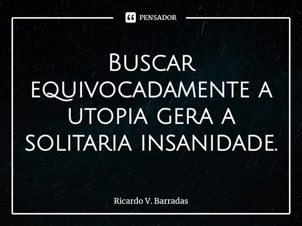 ⁠Buscar equivocadamente a utopia gera a solitária insanidade.... Frase de Ricardo V. Barradas.