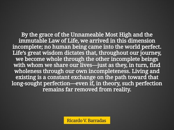 By the grace of the Unnameable Most High and the immutable Law of Life, we arrived in this dimension incomplete; no human being came into the world perfect. Lif... Frase de Ricardo V. Barradas.