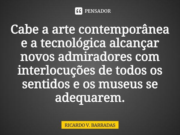 ⁠Cabe a arte contemporânea e a tecnológica alcançar novos admiradores com interlocuções de todos os sentidos e os museus se adequarem.... Frase de Ricardo V. Barradas.