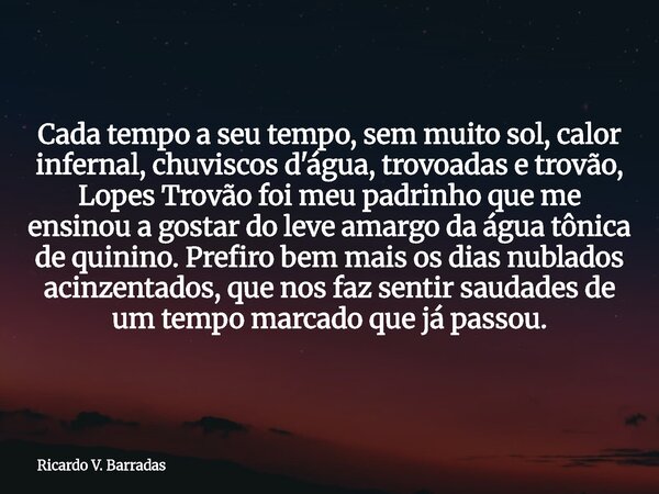 Cada tempo a seu tempo, sem muito sol, calor infernal, chuviscos d'água, trovoadas e trovão, Lopes Trovão foi meu padrinho que me ensinou a gostar do leve amarg... Frase de Ricardo V. Barradas.