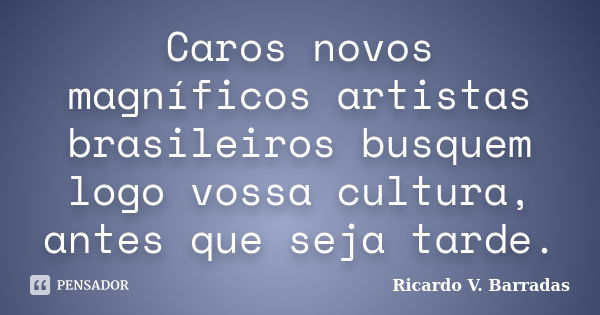 Caros novos magníficos artistas brasileiros busquem logo vossa cultura, antes que seja tarde.... Frase de RICARDO V. BARRADAS.