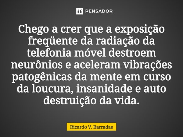 ⁠Chego a crer que a exposição freqüente da radiação da telefonia móvel destroem neurônios e aceleram vibrações patogênicas da mente em curso da loucura, insanid... Frase de Ricardo V. Barradas.