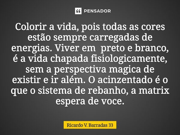 Colorir a vida, pois todas as cores estão sempre carregadas de energias. Viver em preto e branco, é a vida chapada fisiologicamente, sem a perspectiva magica d... Frase de RICARDO V. BARRADAS 33.