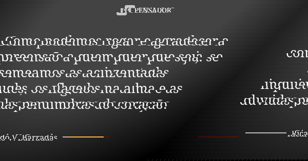 Como podemos rogar e agradecer a compreensão a quem quer que seja, se semeamos as acinzentadas inquietudes, os flagelos na alma e as duvidas pelas penumbras do ... Frase de RICARDO V. BARRADAS.