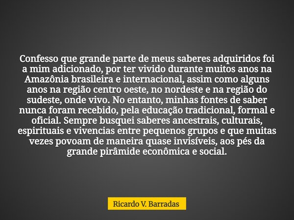 Confesso que grande parte de meus saberes adquiridos foi a mim adicionado, por ter vivido durante muitos anos na Amazônia brasileira e internacional, assim como... Frase de Ricardo V. Barradas.