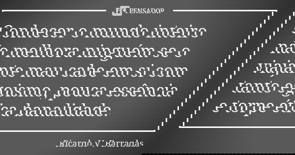 Conhecer o mundo inteiro não melhora ninguém se o viajante mau cabe em si com tanto egoismo, pouca essência e torpe ética banalidade.... Frase de RICARDO V. BARRADAS.