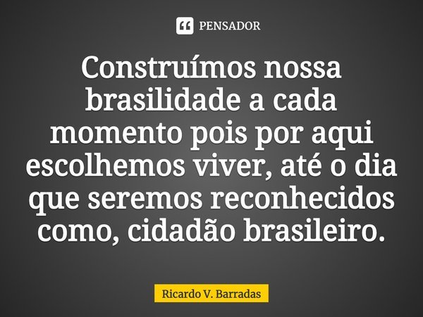 ⁠Construímos nossa brasilidade a cada momento pois por aqui escolhemos viver, até o dia que seremos reconhecidos como, cidadão brasileiro.... Frase de Ricardo V. Barradas.