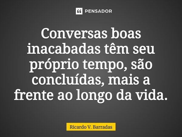 Conversas boas inacabadas têm seu próprio tempo, são concluídas, mais a frente ao longo da vida.... Frase de Ricardo V. Barradas.