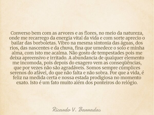 Converso bem com as arvores e as flores, no meio da natureza, onde me recarrego da energia vital da vida e com sorte aprecio o bailar das borboletas. Vibro na m... Frase de Ricardo V. Barradas.