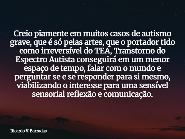 Creio piamente em muitos casos de autismo grave, que é só pelas artes, que o portador tido como irreversível do TEA, Transtorno do Espectro Autista conseguirá e... Frase de Ricardo V. Barradas.