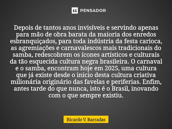 Depois de tantos anos invisíveis e servindo apenas para mão de obra barata da maioria dos enredos esbranquiçados, para toda indústria da festa carioca, as agre... Frase de Ricardo V. Barradas.