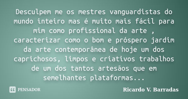 Desculpem me os mestres vanguardistas do mundo inteiro mas é muito mais fácil para mim como profissional da arte , caracterizar como o bom e próspero jardim da ... Frase de RICARDO V. BARRADAS.