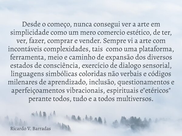 Desde o começo, nunca consegui ver a arte em simplicidade como um mero comercio estético, de ter, ver, fazer, comprar e vender. Sempre vi a arte com incontáveis... Frase de Ricardo V. Barradas.