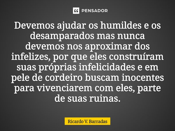 Devemos ajudar os humildes e os desamparados mas nunca devemos nos aproximar dos infelizes, por que eles construíram suas próprias infelicidades e em pele de c... Frase de Ricardo V. Barradas.