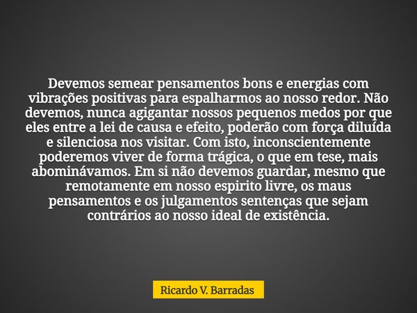 Devemos semear pensamentos bons e energias com vibrações positivas para espalharmos ao nosso redor. Não devemos, nunca agigantar nossos pequenos medos por que e... Frase de Ricardo V. Barradas.