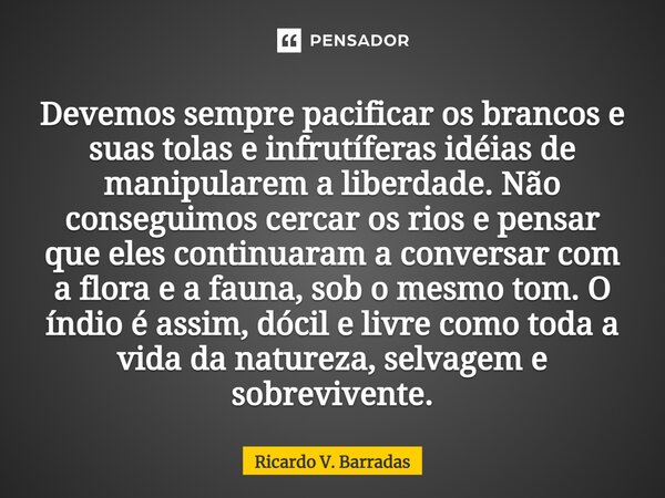 ⁠Devemos sempre pacificar os brancos e suas tolas e infrutíferas idéias de manipularem a liberdade. Não conseguimos cercar os rios e pensar que eles continuaram... Frase de Ricardo V. Barradas.